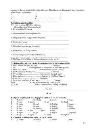 23
museum in the morning and shop in the afternoon. They like sports. They usually play badminton
when they are on vacation.
1. ……………………………….2. ……………………………….3.
………………………………….4. ………………………………
5. ………………………………6. ……………………………….7.
…………………………………….8. ……………………………
X. Make up questions. (8ps)
Vd : I am 13 years old ? He is a doctor .
How old are you? What does he do?
1. My school has 21 classes.
.................................................. .................................................. ......................
2. They sometimes go sailing in the fall.
.................................................. .................................................. ......................
3. The police station is opposite the drugstore.
.................................................. .................................................. ......................
4. She speaks French.
.................................................. .................................................. ......................
5. They often have lunch at 11 o'clock.
.................................................. .................................................. ...................
6. She watches T.V every evening.
.................................................. .................................................. ...................
7. We have English on Monday and Thursday.
.................................................. .................................................. ...................
8. The Great Wall of China is the longest structure in the world.
.................................................. .................................................. ......................
XI. Fill the black with the correct form of the words in the brackets. (10ps)
1. Don’t make a fire here. It’s very ................................ . (danger)
2. Air ............................ is a big problem in many cities in the world. (pollute)
3. There are a lot of ............................. mountains in VietNam. (beauty)
4. I’m Vietnamese. What’s your ................................. ? (nation )
5. We must be .................................... when we cross the road. (care)
6. There are lots of ………………..……. beaches in Viet Nam. (beauty)
7. Is Mr. Ha a……………………… ? (business)
8. She’s from Viet Nam. What’s her……………………..? (nation)
9. Air………………….. is a big problem in the big cities. (pollute)
10. In the……………………. , there is a hospital and a factory. (neighbor)
-- The end –
ĐỀ 10
I. Chọn từ có phần gạch chân được phát âm khác so với các từ còn lại
1. A. books B. pencels C. rulers D. bags
2. A. read B. teacher C. eat D. ahead
3. A. tenth B. math C. brother D. theater
4. A. has B. name C. family D. lamp
5. A. does B. watches C. finishes D. brushes
6. A. city B. fine C. kind D. like
7. A. bottle B. job C. movie D. chocolate
8. A. son B. come C. home D. mother
II. Chọn một từ không cùng nhóm với các từ còn lại
1. A. never B. usually C. always D. after
 