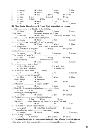 24
2. A. orange B. yellow C. apple D. blue
3. A. see B. thirsty C. hungry D. hot
4. A. carrot B. rice C. bread D. noodle
5. A. face B. eye C. month D. leg
6. A. you B. their C. his D. my
7. A. suger B. bottle C. box D. tube
8. A. in B. but C. of D. under
III. Chọn đáp án đúng nhất (A, B, C hoặc D) để hoàn thành các câu sau
1. She ………………. to the radio in the morning.
A. listen B. watches C. listens D. sees
2. My friend ………………. English on Monday and Friday.
A. not have B. isn’t have C. don’t have D. doesn’t have
3. I am ……….., so I don’t want to eat any more.
A. hungry B. thirsty C. full D. small
4. ………………. do you work? - I work at a school.
A. What B. Where C. When D. How
5. I’m going to the ……………….. now. I want to buy some bread.
A. post office B. drugstore C. bakery D. toystore
6. Is this her …………………?
A. erasers B. books C. an eraser D. eraser
7. The opposite of “weak” is ………………………………
A. thin B. small C. strong D. heavy
8. She doesn’t have ……………….. friends at school.
A. a B. some C. many D. much
9. ………………… long or short?
A. Does Mai have hair B. Is Mai’s hair
C. Does Mai’s hair have D. Is hair of Mai
10. What does Lien do when ……….. warm?
A. it B. it’s C. its D. they’re
11. ………………. you like a drink?
A. What B. Would C. Want D. How
12. I need a large ………….. of toothpaste.
A. bar B. can C. tube D. box
13. What about …………….. to Hue on Sunday?
A. to go B. go C. going D. goes
14. Mr & Mrs Brown & their father have ……………… legs.
A. four B. six C. eight D. ten
15. I usually go swimming in hot …………………..
A. winter B. autumn C. day D. summer
16. There are …………………. fingers in one hand.
A. two B. five C. ten D. one
17. My school …… three floors and my classroom is on the first floor.
A. have B. has C. are D. is
18. His mother is a doctor. She works in a ………………… .
A. hospital B. post office C. restaurant D. cinema
19. Vietnam has two main ……………… each year.
A. seasons B. months C. weeks D. summers
20. It is twenty – five past …………………….
A. fifty B. a quarter C. four o’clock D. eleven
IV. Em hãy điền một giới từ thích hợp điền vào chỗ trống để hoàn thành các câu sau
1. My father works for a company (1)…………… Monday (2) …………… Friday.
 