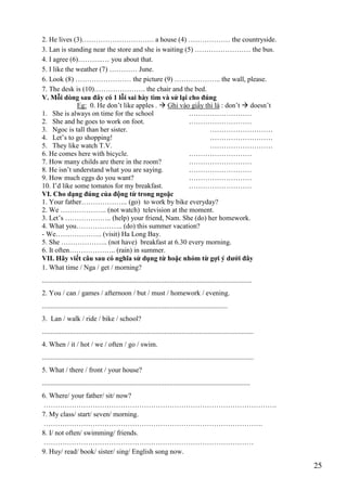 25
2. He lives (3)…………………………. a house (4) ……………… the countryside.
3. Lan is standing near the store and she is waiting (5) …………………… the bus.
4. I agree (6)………..… you about that.
5. I like the weather (7) ………… June.
6. Look (8) …………………… the picture (9) ……………….. the wall, please.
7. The desk is (10)…………………. the chair and the bed.
V. Mỗi dòng sau đây có 1 lỗi sai hày tìm và sử lại cho đúng
Eg: 0. He don’t like apples .  Ghi vào giấy thi là : don’t  doesn’t
1. She is always on time for the school ………………………
2. She and he goes to work on foot. ………………………
3. Ngoc is tall than her sister. ………………………
4. Let’s to go shopping! ………………………
5. They like watch T.V. ………………………
6. He comes here with bicycle. ………………………
7. How many childs are there in the room? ………………………
8. He isn’t understand what you are saying. ………………………
9. How much eggs do you want? ………………………
10. I’d like some tomatos for my breakfast. ………………………
VI. Cho dạng đúng của động từ trong ngoặc
1. Your father……………….. (go) to work by bike everyday?
2. We ……………….. (not watch) television at the moment.
3. Let’s ……………….. (help) your friend, Nam. She (do) her homework.
4. What you……………….. (do) this summer vacation?
- We……………….. (visit) Ha Long Bay.
5. She ……………….. (not have) breakfast at 6.30 every morning.
6. It often……………….. (rain) in summer.
VII. Hãy viết câu sau có nghĩa sử dụng từ hoặc nhóm từ gợi ý dưới đây
1. What time / Nga / get / morning?
........................................................................................................................
2. You / can / games / afternoon / but / must / homework / evening.
..........................................................................................................
3. Lan / walk / ride / bike / school?
.........................................................................................................................
4. When / it / hot / we / often / go / swim.
.........................................................................................................................
5. What / there / front / your house?
.......................................................................................................................
6. Where/ your father/ sit/ now?
……………………………………………………………………………………….
7. My class/ start/ seven/ morning.
………………………………………………………………………………….
8. I/ not often/ swimming/ friends.
………………………………………………………………………………
9. Huy/ read/ book/ sister/ sing/ English song now.
 