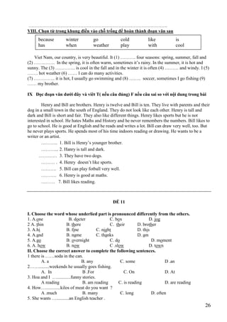 26
……………………………………………………………………………….
VIII. Chọn từ trong khung điền vào chỗ trống để hoàn thành đoạn văn sau
Viet Nam, our country, is very beautiful. It (1) ………. four seasons: spring, summer, fall and
(2) …….……. In the spring, it is often warm, sometimes it’s rainy. In the summer, it is hot and
sunny. The (3) …………. is cool in the fall and in the winter it is often (4) ……… and windy. I (5)
……. hot weather (6) …… I can do many activities.
(7) ………….. it is hot, I usually go swimming and (8) …….. soccer, sometimes I go fishing (9)
…… my brother.
IX Đọc đoạn văn dưới đây và viêt T( nếu câu đúng) F nếu câu sai so với nội dung trong bài
Henry and Bill are brothers. Henry is twelve and Bill is ten. They live with parents and their
dog in a small town in the south of England. They do not look like each other. Henry is tall and
dark and Bill is short and fair. They also like different things. Henry likes sports but he is not
interested in school. He hates Maths and History and he never remembers the numbers. Bill likes to
go to school. He is good at English and he reads and writes a lot. Bill can draw very well, too. But
he never plays sports. He spends most of his time indoors reading or drawing. He wants to be a
writer or an artist.
……….. 1. Bill is Henry’s younger brother.
………... 2. Hanry is tall and dark.
………… 3. They have two dogs.
……… . 4. Henry doesn’t like sports.
………. 5. Bill can play fotball very well.
………. 6. Henry is good at maths.
……… 7. Bill likes reading.
ĐỀ 11
I. Choose the word whose underlied part is pronounced differently from the others.
1. A.one B. docter C. box D. jog
2 A. thin B. there C. their D. brother
3. A.hi B. fine C. night D. this
4. A.and B. name C. thanks D. am
5. A.go B. overnight C. do D. moment
6. A. how B. now C .slow D. town
II. Choose the correct answer to complete the following sentences.
1 there is ……soda in the can.
A. a B. any C. some D .an
2…….........weekends he usually goes fishing.
A. In B .For C. On D. At
3. Hoa and I …............funny stories.
A reading B. am reading C. is reading D. are reading
4. How….............kilos of meat do you want ?
A .much B. many C. long D. often
5. She wants …...........an English teacher .
because winter go cold like is
has when weather play with cool
 