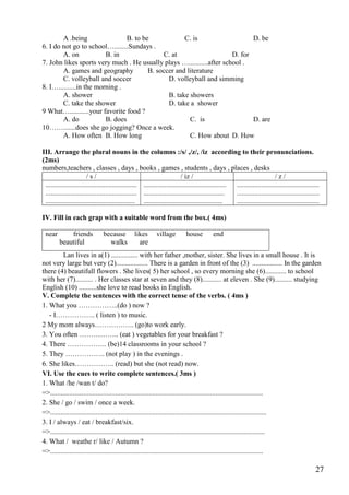 27
A .being B. to be C. is D. be
6. I do not go to school…........Sundays .
A. on B. in C. at D. for
7. John likes sports very much . He usually plays …...........after school .
A. games and geography B. soccer and literature
C. volleyball and soccer D. volleyball and simming
8. I…..........in the morning .
A. shower B. take showers
C. take the shower D. take a shower
9 What…...........your favorite food ?
A. do B. does C. is D. are
10…….......does she go jogging? Once a week.
A. How often B. How long C. How about D. How
III. Arrange the plural nouns in the columns :/s/ ,/z/, /iz according to their pronunciations.
(2ms)
numbers,teachers , classes , days , books , games , students , days , places , desks
/ s / / iz / / z /
....................................................
....................................................
...................................................
...............................................
..............................................
.............................................
...............................................
...............................................
...............................................
IV. Fill in each grap with a suitable word from the box.( 4ms)
near friends because likes village house end
beautiful walks are
Lan lives in a(1) ............... with her father ,mother, sister. She lives in a small house . It is
not very large but very (2).................. There is a garden in front of the (3) ................. In the garden
there (4) beautifull flowers . She lives( 5) her school , so every morning she (6)............ to school
with her (7).......... . Her classes star at seven and they (8)........... at eleven . She (9).......... studying
English (10) ..........she love to read books in English.
V. Complete the sentences with the correct tense of the verbs. ( 4ms )
1. What you ……………..(do ) now ?
- I…………….. ( listen ) to music.
2 My mom always…………….. (go)to work early.
3. You often …………….. (eat ) vegetables for your breakfast ?
4. There …………….. (be)14 classrooms in your school ?
5. They …………….. (not play ) in the evenings .
6. She likes…………….. (read) but she (not read) now.
VI. Use the cues to write complete sentences.( 3ms )
1. What /he /wan t/ do?
=>.........................................................................................................................
2. She / go / swim / once a week.
=>...........................................................................................................................
3. I / always / eat / breakfast/six.
=>..........................................................................................................................
4. What / weathe r/ like / Autumn ?
=>.........................................................................................................................
 