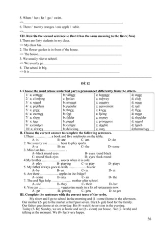 28
5. When / hot / he / go / swim.
=>.........................................................................................................................
6. There / twenty oranges / one apple / table.
=>........................................................................................................................
VII. Rewrite the second sentence so that it has the same meaning to the first.( 2ms)
1.There are forty students in my class.
=> My class has...................................................................................................
2. The flower garden is in front of the house.
=> The house......................................................................................................
3. We usually ride to school.
=> We usually go................................................................................................
4. The school is big.
=> It is .............................................................................................................
ĐỀ 12
I. Choose the word whose underlied part is pronounced differently from the others.
1/ a; cottage
2/ a; climbing
3/ a; sound
4/ a; problem
5/ a; grew
6/ a; oversea
7/ a; show
8/ a; tour
9/ a;conduct
10/ a; always
b; village
c; basket
b; amount
b; popular
b; threw
b; feel
b; folder
b; proud
b; culture
b; delicious
c; luggage
c; subway
c; country
c; convenient
c; knew
c; living
c; money
c; pronounce
c; double
c; ours
d; stage
d; club
d; noun
d; rod
d; flew
d; mean
d; shoulder
d; sound
d; lunch
d;themselves
II. Choose the correct answer to complete the following sentences.
1.There …………… a book and five notebooks on the table.
A- is B- are C- am D- do
2. We usually use .............. hour to play sports.
A- a B- an C- the D- some
3. Miss Lan has ……………… .
A- black round eyes B- eyes round black
C- round black eyes D- eyes black round
4.My brother …………….. soccer when it is cold.
A- play B- playing C- to play D- plays
5. My father always goes to work ……………. his car.
A- by B- on C- in D- at
6. Are there …………….. apples in the fridge?
A- some B- any C- an D- the
7. Thu and Nga help ……………… mother after school.
A- she B- they C- their D- her
8. You can ……………….. vegetarian meals in a lot of restaurants now.
A- get B- getting C- gets D- to get
III. Complete the sentences with the correct tense of the verbs.
My sister and I go to school in the morning and (1- come) home in the afternoon.
Our mother (2- go) to the market at half past seven. She (3- get) food for the family.
Our father goes home at six everyday. He (4- watch) television in the evening.
Today (5- be) Sunday, we are at home and we (6 - clean) our house . We (7- work) and
talking at the moment. We (8- feel) very happy.
 
