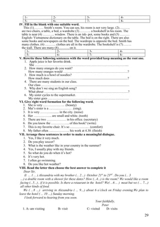 29
1- 2- 3- 4-
5- 6- 7- 8-
IV. Fill in the blank with one suitable word.
This (1)……… Smith’s room. You can see, his room is not very large. (2)……….
are two chairs, a table, a bed, a wardrobe (3)……….. a bookshelf in his room. The
table is near (4) ……….. window. There is an ink- pot, some books and (5) ………
English- Vietnamese dictionary on the table. The bed is on the right. There are also
some books and newspapers on the bed. The wardrope is opposite the bed. Smith has
many clothes. (6) ………. clothes are all in the wardrobe. The bookshelf is (7)……..
the wall. There are many (8)………. on it.
1- 2- 3- 4-
5- 6- 7- 8-
V. Rewrite these following sentences with the word provided keep meaning as the root one.
1. Apple juice is her favorite drink.
She …………………………………………………………………………....
2. How many oranges do you want?
How many oranges would ……………………………………………………?
3. How much is a bowl of noodles?
How much does …………………………........................................................?
4. There are many students in our class.
Our class …………………………….................................................................
5. Why don’t we sing an English song?
What about ……………………………………………………………………?
6. My sister cycles to the supermarket.
My sister goes …………………………………………………………………
VI. Give right word formation for the following word.
1. She is very ……………….. .(beauty)
2. Mai’s sister is a ………………… .(sing).
3. It is very ………........... in the city. (noise)
4. Her …………….. are small and white. (tooth)
5. There are two ……………… in his office. (secretary)
6. Do you know the …………….. of this book? (write)
7. This is my favorite chair. It’s so …………….. . (comfort)
8. My father often ………………. his work at 4.30. (finish)
VII. Arrange these sentences in order to make a meaningful dialogue.
1. Yes, I like it very much.
2. Do you play soccer?
3. What is the weather like in your country in the summer?
4. Yes, I usually play with my friends.
5. So what do you do when it’s hot?
6. It’s very hot.
7. I often go swimming.
8. Do you like hot weather?
VIII. Read the letter then choose the best answer to complete it
Dear Sir,
I( ... 1 ... ) Alexandria with my brother (... 2…) October 21st
to 23rd
. Do you (... 3
…) a double room with a shower for these dates? How (...4...) is the room? We would like a room
facing (...5...) , if it is possible. Is there a retaurant in the hotel? We( ...6 ... ) meat but we ( ... 7…)
all other kinds of food.
We ( ...8 …) arriving in Alexandria ( ... 9…) about 6 o’clock on Friday evening.We plan to
leave the hotel ( ... 10 …) Sunday morning.
I look forward to hearing from you soon.
Your faithfully,
Peter
1. A- am visiting B- visit C- visited D- visits
 