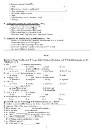 3
2. Let's go camping in Suoi Mo.
-> Why ........................................................................................................?
3. How much is a bottle of cooking oil?
-> How much does...........................................................................................?
4. Nga usually walks to school.
-> Nga ............................................................................................................
5. No body in my class is fatter than Hoang.
-> Hoang is ..................................................................................................
X. Make sentences using the words provided (10ms)
1. We/ like/ hot/ because/ can/ swimming.
2. What/ you/ want/ buy/ you/ Mum?
3. Nga/ would/ dozen/ oranges/ kilo/ sugar.
4. Milk/ orange juice/ my/ favourite/ drink.
5. Nga/ have/ small/ field/ and/ grow/ vegetables/ flowers.
X. Re-arrange the provided words to make sentences (5ms)
1. mother/ of/a/ half/ kilo/ her/ potatoes/ and/ tomatoes/ kilo/ a/ of/ needs.
2. season/ like/ father/ what/ does/ your?
3. river/ is/ Nile/ Mekong/ longer/ river/ than.
4. read/ time/ watch/ my/ usually/ I/ free/ /books/ TV/ in/ and.
5. my/ sport/ fishing/ is/ favourite.
ĐỀ 02
Question I. Vòng tròn chữ cái A, B, C hoặc D thay cho từ em cho là đúng nhất để hoàn thành các câu sau đây
(1.0 điểm) 0.125 đ
1. She ………………. to the radio in the morning.
A. listens B. watches C. listen D. sees
2. My friend ………………. English on Monday and Friday.
A. not have B. isn’t have C. don’t have D. doesn’t have
3. I am ……….., so I don’t want to eat any more.
A. hungry B. thirsty C. full D. small
4. I’m going to the ……………….. now. I want to buy some bread.
A. post office B. drugstore C. bakery D. toystore
5. Is this her …………………?
A. erasers B. books C. an eraser D. eraser
6. ………………… long or short?
A. Does Mai have hair B. Is Mai’s hair
C. Does Mai’s hair have D. Is hair of Mai
7. I need a large ………….. of toothpaste.
A. bar B. can C. tube D. box
8. It's seven thirty and Minh is late…………….. school.
A. for B. at C. to D. in
Question II. Hãy tìm từ thích hợp để hoàn thành các câu sau (1.0 điểm)
1. Mrs Lan is a nurse and her husband is a doctor. They both work in the ________
2. Nga is very thirsty. She wants something to _________.
3. There are many car ____________ on our roads nowadays.
4. There is a store ________to the restaurant
5. We never go _____________ because we don't have a tent.
6. A : How ____________ do you go jogging ?- Once a week.
7. A : What would you like __________ breakfast?
B : I’d like a sandwich and a glass of milk.
8. A : What do you like?
B: I like beef. It’s my _____________ food.
 