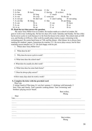 30
2. A- from B- between C- for D- at
3. A- has B- have C- having D- to have
4. A- many B- long C- much D- far
5. A- sea B- a sea C- some sea D- the sea
6. A- not eat B- don’t eat C- aren’t eating D- not eating
7. A- are like B- liking C- like D- am liking
8. A- am B- is C- are D- have
9. A- on B- in C- to D- at
10. A- in B- on C- at D- to
IX. Read the text then answer the question.
My uncle Terry Miller lives in London. He teaches maths at a school in London. He
goes to work every working day. He has two days off a week: Saturday and Sunday. He has a bike
but he never cycles to work because it is far from his house to his school. The school starts at 8.00
a.m, and finishes at 4.00 p.m. After work he usually plays tennis or goes swimming in the
swimming pool. He comes back home at 7.00, and has dinner. After dinner, he is always busy
marking his students’ papers. Sometimes he watches T.V. He never plays soccer, but he likes
watching soccer matches on T.V. He feels happy with his job.
1. Where does Terry Miller live?
………………………………………………. ..........................................................
2. What does he do?
……………………………………………………………......................................
3. Why does he never cycle to work?
…………………………………………...................................................................
4. What time does the school start?
………………………………………………...........................................................
5. What does he usually do after work?
…………………………………………...................................................................
6. What time does he come back home?
…………………………………………....................................................................
7. Does he always play soccer?
…………………………………………………........................................................
8-How many days does he work a week?
……………………………………….........................................................................
X. Complete the letter with the provided word
Dear Lan,
I/ sitting/ beach of Nha trang. It/ very hot/ summer. I / drinking/ cold lemonade. I/
here/ Tam/ and/ family. Tam’s parents/ cooking dinner. Tam/ swimming/ and/
brothers/ playing soccer/ beach.
Best wishes,
Phong
. Dear
Lan,..............................................................................................................................................
..............................................................................................................................................................
..........
..............................................................................................................................................................
..........
..............................................................................................................................................................
..........
..............................................................................................................................................................
..........
.............................................................................................. Best wishes,
Phong
 