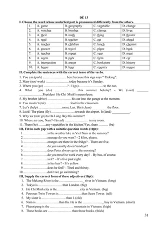 31
ĐỀ 13
I. Choose the word whose underlied part is pronounced differently from the others.
1. A. game B. geography C. vegetable D. change
2. A. watches B. brushes C. classes D. lives
3. A. their B. math C. thing D. theater
4. A. read B. teacher C. eat D. ahead
5. A. teacher B. children C. lunch D. chemist
6. A. answer B. travel C. plane D. bank
7. A. teacher B. repeat C. year D. meat
8. A. warm B. park C. farm D. car
9. A. intersection B. eraser C. bookstore D. history
10. A. house B. hour C. country D. mouse
II. Complete the sentences with the correct tense of the verbs.
1. You can (park) …………………. here because this sign says “ Parking”.
2. Mary (not/ work) ………………….today because it’s Sunday.
3. Where you (go) ………………….? - I (go) …………………. to the zoo.
4. What you (do) ………………….this summer holiday? - We (visit) _______
………………….President Ho Chi Minh’s mausoleum.
5. My brother (drive) …………………. his car into the garage at the moment.
6. You mustn’t (eat) …………………. food in the classroom.
7. Let’s (help) ………………….mom, Lan. She (clean) _________ the floor.
8. Look! The plane (fly) ………………….towards the airport. It (land) ___________.
9. Why we (not/ go) to Ha Long Bay this summer?
10. Where are you, Nam?- I (read) …………………. in my room.
11. There (be) …….any vegetables in the kitchen?Yes, there ……… (be)
III, Fill in each gap with a suitable question words (10pt):
1. ………………….is the weather like in Viet Nam in the summer?
2. ………………….sausage do you want? - 2 kilos, please.
3. ………………….oranges are there in the fridge? - There are five.
4. ………………….do you usually do on Sundays?
5. ………………….does Peter always go in the morning?
6. ………………….do you travel to work every day? - By bus, of course.
7. ………………….is it? - It’s five past eight.
8. ………………….is her hair? - It’s yellow.
9. ………………….does he feel? - Tired and thirsty.
10. ………………….don’t we go swimming?
III, Supply the correct form of these adjectives (10pt):
1. The Mekong River is the …………………._ river in Vietnam. (long)
2. Tokyo is …………………. than London. (big)
3. Ho Chi Minh city is the………………….city in Vietnam. (big)
4. Petronas Twin Towers is………………….than Sears Tower. (tall)
5. My sister is …………………. than I. (old)
6. Nam is………………….than Ba. He is the ………………_ boy in Vietnam. (short)
7. Phanxipang is the …………………. mountain in Vietnam. (high)
8. These books are …………………. than those books. (thick)
 
