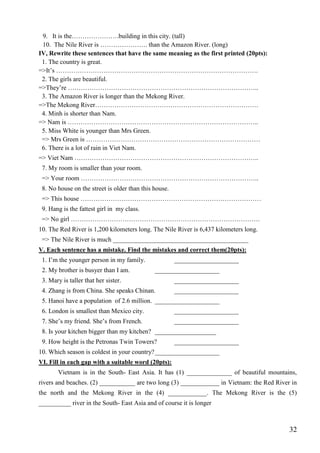 32
9. It is the………………….building in this city. (tall)
10. The Nile River is …………………. than the Amazon River. (long)
IV, Rewrite these sentences that have the same meaning as the first printed (20pts):
1. The country is great.
=>It’s ………………………………………………………………………………….
2. The girls are beautiful.
=>They’re ……………………………………………………………………………..
3. The Amazon River is longer than the Mekong River.
=>The Mekong River………………………………………………………………….
4. Minh is shorter than Nam.
=> Nam is ……………………………………………………………………………..
5. Miss White is younger than Mrs Green.
=> Mrs Green is ………………………………………………………………………
6. There is a lot of rain in Viet Nam.
=> Viet Nam …………………………………………………………………………..
7. My room is smaller than your room.
=> Your room ………………………………………………………………………..
8. No house on the street is older than this house.
=> This house …………………………………………………………………………
9. Hang is the fattest girl in my class.
=> No girl …………………………………………………………………………….
10. The Red River is 1,200 kilometers long. The Nile River is 6,437 kilometers long.
=> The Nile River is much __________________________________________
V. Each sentence has a mistake. Find the mistakes and correct them(20pts):
1. I’m the younger person in my family. ____________________
2. My brother is busyer than I am. ____________________
3. Mary is taller that her sister. ____________________
4. Zhang is from China. She speaks Chinan. ____________________
5. Hanoi have a population of 2.6 million. ____________________
6. London is smallest than Mexico city. ____________________
7. She’s my friend. She’s from French. ____________________
8. Is your kitchen bigger than my kitchen? ___________________
9. How height is the Petronas Twin Towers? ____________________
10. Which season is coldest in your country?____________________
VI. Fill in each gap with a suitable word (20pts):
Vietnam is in the South- East Asia. It has (1) ______________ of beautiful mountains,
rivers and beaches. (2) ___________ are two long (3) ____________ in Vietnam: the Red River in
the north and the Mekong River in the (4) ____________. The Mekong River is the (5)
__________ river in the South- East Asia and of course it is longer
 