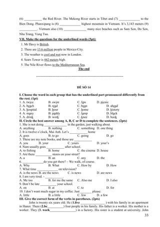 33
(6) ___________ the Red River. The Mekong River starts in Tibet and (7) _____________ to the
Bien Dong. Phanxipang is (8) _____________ highest mountain in Vietnam. It’s 3,143 meters (9)
___________. Vietnam also (10) ______________ many nice beaches such as Sam Son, Do Son,
Nha Trang, Vung Tau.
VII, Make the questions for the underlined words (5pt):
1. Mr Davy is British.
2. There are 13.6 million people in Mexico City.
3. The weather is cool and wet now in London.
4. Sears Tower is 442 meters high.
5. The Nile River flows to the Mediterranean Sea.
The end
---------------------------------------------------------------------------------
ĐỀ SỐ 14
I. Choose the word in each group that has the underlined part pronounced differently from
the rest. (1pt)
1. A. twice B. swim C. lips D. picnic
2. A. beach B. read C. bean D. ahead
3. A. hospital B. hour C. home D. history
4. A. many B. paddy C. lamp D. black
5. A. drink B. work C. knee D. book
II. Circle the best answer among A, B, C or D to complete the sentences. (2pts)
1. She is not doing ______________ in the garden, just walking about.
A. anything B. nothing C. something D. one thing
2. It is twelve o’clock, Mai Anh. Let’s ___________ home
A. goes B. to go C. going D. go
3. These are my note books, and those are ___________
A. you B. your C. yours D. your’s
4. Nam usually goes ___________ after school.
A. to fishing B. home C. the cinema D. house
5. Are there __________ stores on your street?
A. a B. an C. any D. the
6. _____________do you get there? – We walk, of course.
A. Why B. What C. How by D. How
7. What time _____________ on television?
A. is the news B. are the news C. is news D. are news
8. I am very tired. - ___________.
A. Me too B. for me the same C. Also me D. I also
9. Don’t be late __________ your school.
A. on B. at C. to D. for
10. I don’t want much sugar in my coffee. Just _______ please.
A. little B. a little C. few D. a few
III. Give the correct form of the verbs in paretheses. (2pts)
John is twenty six years old. He (1.live _______________ ) with his family in an apartment
in Hanoi. There (2.be__________) four people in his family. His father is a worker. His mother is a
worker. They (3. work________________) in a factory. His sister is a student at university. John
 