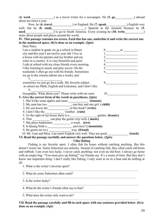 34
(4. work ______________) as a travel writer for a newspaper. He (5. go____________) abroad
about ten times a year.
Now, he (6. travel_____________) in England. He (7. speak_____________) English very
well, but he (8. study_____________________) Spanish at the moment because he (9.
need__________________) to go to South America. Every evening he (10. write____________)
notes about people and places around the world.
IV. This passage contains ten errors. Each line has one, underline it and write the correct one
in the numbered space. (0) is done as an example. (2pts)
Dear Peter,
I am a student in grade six in a school in Hanoi 0._________at _________
city and this year I am twelve year old. I live in 1.____________________
a house with me parents and my brother and my 2.____________________
sister in a country. It is very beautiful and quiet. 3.____________________
I ride at school with my close friends every morning. 4.____________________
I like listening to music and play soccer. On the 5.____________________
weekends I often go out with his friends. Sometimes 6.____________________
we go to the cinema (about one a week), and
7.____________________
sometimes we just go for a walk. My favorite subject 8.____________________
at school are Math, English and Literature, and I don’t like
9.___________________
Geography. What about you? Please write with me soon 10.___________________
V. Give the correct form of the words in paretheses. (2pts)
1. She’d like some apples and some ____________. (tomato)
2. My aunt has two _______________, one boy and one girl. ( child)
3. Do you know the _____________ of this book? (write)
4. I don’t like the ____________ weather. (rain)
5. To the right of my house there is a _________________ garden. (beauty)
6. That ___________ can play the guitar very well. ( music)
7. She plays badminton ___________ a week. (two)
8. Is Quang Ninh a ________________ province? ( mountain)
9. He greets me in a ______________ way. (friend)
10. Mr. Lam and Miss. Lan teach English very well. They are good _____________. (teach)
VI. Read the passage carefully and answer the questions below. (2pts)
I like fishing
Fishing is my favorite sport. I often fish for hours without catching anything. But this
doesn’t worry me. Some fishermen are unlucky. Instead of catching fish, they often catch old boots
and rubbish. I am even less lucky. I never catch anything- not even an old boot. I always go home
with an empty bag. “You must give up fishing!” my friends say. It’s a waste of time. But they don’t
know one important thing: I don’t really like fishing. I only want to sit in a boat and do nothing at
all.
1. What is the writer’s favorite sport?
………………………………………………………………………………………………..
2. What do some fishermen often catch?
………………………………………………………………………………………………
3. Is the writer lucky?
…………………………………………………………………………………………………
4. What do the writer’s friends often say to him?
…………………………………………………………………………………………………
5. What does the writer only want to do?
…………………………………………………………………………………………………
VII. Read the passage carefully and fill in each space with one sentence provided below. (0) is
done as an example. (1pt)
 