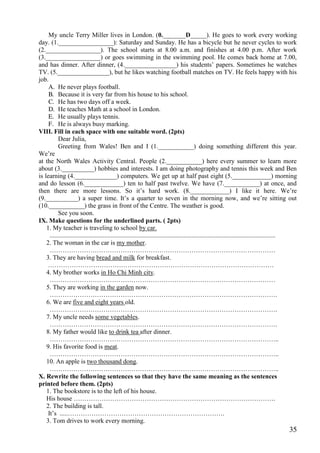 35
My uncle Terry Miller lives in London. (0._______D_____). He goes to work every working
day. (1._________________): Saturday and Sunday. He has a bicycle but he never cycles to work
(2._________________). The school starts at 8.00 a.m. and finishes at 4.00 p.m. After work
(3._________________) or goes swimming in the swimming pool. He comes back home at 7.00,
and has dinner. After dinner, (4.________________) his students’ papers. Sometimes he watches
TV. (5.________________), but he likes watching football matches on TV. He feels happy with his
job.
A. He never plays football.
B. Because it is very far from his house to his school.
C. He has two days off a week.
D. He teaches Math at a school in London.
E. He usually plays tennis.
F. He is always busy marking.
VIII. Fill in each space with one suitable word. (2pts)
Dear Julia,
Greeting from Wales! Ben and I (1.___________) doing something different this year.
We’re
at the North Wales Activity Central. People (2.___________) here every summer to learn more
about (3.__________) hobbies and interests. I am doing photography and tennis this week and Ben
is learning (4._____________) computers. We get up at half past eight (5.____________) morning
and do lesson (6.____________) ten to half past twelve. We have (7.___________) at once, and
then there are more lessons. So it’s hard work. (8.____________) I like it here. We’re
(9.__________) a super time. It’s a quarter to seven in the morning now, and we’re sitting out
(10.___________) the grass in front of the Centre. The weather is good.
See you soon.
IX. Make questions for the underlined parts. ( 2pts)
1. My teacher is traveling to school by car.
............................................................................................................................................
2. The woman in the car is my mother.
……………………………………………………………………………………………
3. They are having bread and milk for breakfast.
……………………………………………………………………………………………
4. My brother works in Ho Chi Minh city.
……………………………………………………………………………………………
5. They are working in the garden now.
…………………………………………………………………………………………….
6. We are five and eight years old.
…………………………………………………………………………………………….
7. My uncle needs some vegetables.
…………………………………………………………………………………………….
8. My father would like to drink tea after dinner.
……………………………………………………………………………………………..
9. His favorite food is meat.
……………………………………………………………………………………………..
10. An apple is two thousand dong.
……………………………………………………………………………………………..
X. Rewrite the following sentences so that they have the same meaning as the sentences
printed before them. (2pts)
1. The bookstore is to the left of his house.
His house ………………………………………………………………………………….
2. The building is tall.
It’s .....……………………………………………………………….
3. Tom drives to work every morning.
 