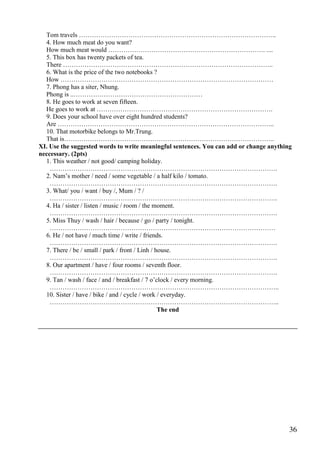 36
Tom travels ………………………………………………………………………………..
4. How much meat do you want?
How much meat would ………………………………………………………………. ....
5. This box has twenty packets of tea.
There ……………………………………………………………………………………..
6. What is the price of the two notebooks ?
How ………………………………………………………………………………………
7. Phong has a siter, Nhung.
Phong is ..……………………………………………………
8. He goes to work at seven fifteen.
He goes to work at ……………………………………………………………………….
9. Does your school have over eight hundred students?
Are ………………………………………………………………………………………..
10. That motorbike belongs to Mr.Trung.
That is……………………………………………………………………………………..
XI. Use the suggested words to write meaningful sentences. You can add or change anything
neccessary. (2pts)
1. This weather / not good/ camping holiday.
…………………………………………………………………………………………….
2. Nam’s mother / need / some vegetable / a half kilo / tomato.
…………………………………………………………………………………………….
3. What/ you / want / buy /, Mum / ? /
…………………………………………………………………………………………….
4. Ha / sister / listen / music / room / the moment.
…………………………………………………………………………………………….
5. Miss Thuy / wash / hair / because / go / party / tonight.
……………………………………………………………………………………………
6. He / not have / much time / write / friends.
…………………………………………………………………………………………….
7. There / be / small / park / front / Linh / house.
…………………………………………………………………………………………….
8. Our apartment / have / four rooms / seventh floor.
…………………………………………………………………………………………….
9. Tan / wash / face / and / breakfast / 7 o’clock / every morning.
……………………………………………………………………………………………..
10. Sister / have / bike / and / cycle / work / everyday.
……………………………………………………………………………………………..
The end
 