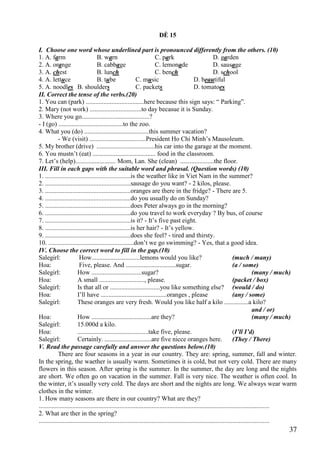 37
ĐỀ 15
I. Choose one word whose underlined part is pronounced differently from the others. (10)
1. A. farm B. warn C. park D. garden
2. A. orange B. cabbage C. lemonade D. sausage
3. A. chest B. lunch C. bench D. school
4. A. lettuce B. tube C. music D. beautiful
5. A. noodles B. shoulders C. packets D. tomatoes
II. Correct the tense of the verbs.(20)
1. You can (park) ....................................here because this sign says: “ Parking”.
2. Mary (not work) ................................to day becasue it is Sunday.
3. Where you go..........................................?
- I (go) ........................................to the zoo.
4. What you (do) ........................................this summer vacation?
- We (visit) ...................................President Ho Chi Minh’s Mausoleum.
5. My brother (drive) ....................................his car into the garage at the moment.
6. You mustn’t (eat) ....................................... food in the classroom.
7. Let’s (help)......................... Mom, Lan. She (clean) .....................the floor.
III. Fill in each gaps with the suitable word and phrasal. (Question words) (10)
1. .....................................................is the weather like in Viet Nam in the summer?
2. .....................................................sausage do you want? - 2 kilos, please.
3. .....................................................oranges are there in the fridge? - There are 5.
4. .....................................................do you usually do on Sunday?
5. .....................................................does Peter always go in the morning?
6. .....................................................do you travel to work everyday ? By bus, of course
7. .....................................................is it? - It’s five past eight.
8. .....................................................is her hair? - It’s yellow.
9. .....................................................does she feel? - tired and thirsty.
10. .....................................................don’t we go swimming? - Yes, that a good idea.
IV. Choose the correct word to fill in the gap.(10)
Salegirl: How..............................lemons would you like? (much / many)
Hoa: Five, please. And ...............................sugar. (a / some)
Salegirl: How ...............................sugar? (many / much)
Hoa: A small ............................, please. (packet / box)
Salegirl: Is that all or ...............................you like something else? (would / do)
Hoa: I’ll have .........................................oranges , please (any / some)
Salegirl: These oranges are very fresh. Would you like half a kilo ...............a kilo?
and / or)
Hoa: How .....................................are they? (many / much)
Salegirl: 15.000d a kilo.
Hoa: ............................................take five, please. (I’ll I’d)
Salegirl: Certainly. .............................are five nicce oranges here. (They / There)
V. Read the passage carefully and answer the questions below.(10)
There are four seasons in a year in our country. They are: spring, summer, fall and winter.
In the spring, the waether is usually warm. Sometimes it is cold, but not very cold. There are many
flowers in this season. After spring is the summer. In the summer, the day are long and the nights
are short. We often go on vacation in the summer. Fall is very nice. The weather is often cool. In
the winter, it’s usually very cold. The days are short and the nights are long. We always wear warm
clothes in the winter.
1. How many seasons are there in our country? What are they?
...............................................................................................................................................
2. What are ther in the spring?
...............................................................................................................................................
 