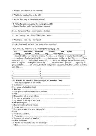 38
3. What do you often do in the summer?
...............................................................................................................................................
4. What is the weather like in the fall?
...............................................................................................................................................
5. Are the days long or short in the winter?
...............................................................................................................................................
VI. Write the sentences, using the words given. (10)
1. Quang / brother/ walk / movie theater/ moment.
...............................................................................................................................................
2. Mrs. Ba / going / buy / some / apples / children.
...............................................................................................................................................
3. I / not / hungry / but / thirsty / like / glass / water.
...............................................................................................................................................
4. What / you / want / me / buy / you?
...............................................................................................................................................
5. look / they / drink tea/ and / eat sandwiches over there.
...............................................................................................................................................
VII. Choose the best word in the box to fill in each gap (10)
sea mountains beautiful summer not spend
among flowers town long countryside
England is (1)……a very large country. No (2)……..in England is very far from the (3) ……
……..,and many English families (4)…………their summer holidays at the ( 5 ) …… ……There
are no high (6)……….in England, no very (7) …….rivers and no large forests.There are many
towns in England . The English seaside (8) … …… the towns looks quite (9) ……especially in
spring and (10) … .….. all forests , the fields and gardens are green , red , blue , yellow and white
with (11)……
1....................................................... 2............................................................
3........................................................4.............................................................
..5.......................................................6. .........................................................
7........................................................ 8......................................................... ..
9 .......................................................10...........................................................
VIII. Rewrite the sentences that unchanged the meaning. (10m)
1. There are four people in her family.
 Her family…………………………………………………………..……
2. My house is behind the hotel
 The hotel ……………………………………………………….…………
3. Does your class have twenty - five students.
 Are ……………………………....…………………………………….… ?
4. He goes to work at seven fifteen.
 He goes to work at a ………………………………….......................…………
5. My brother is driving to work now
 My brother goes ……………………………………….......................…………
6. Huyen walk to school everyday.
 Huyen goes……………………………………………........................…….......
7. Does your school have over 800 pupils?
 Are ………………………………………………..............................................?
8. You have 6 children.
 There are……………………………………..........…………...............................
9. How much is a bowl of noodles?
--> How much does ………………………..........…………….....................………?
10. What is the price of a cake and an orange?
--> How………………………….........………………….....................…………....?
 