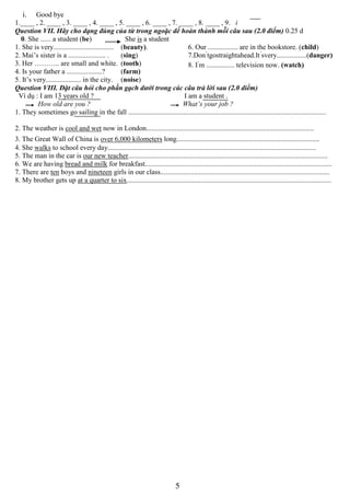 5
i. Good bye
1.____ , 2. ____ , 3. ____ , 4. ____ , 5. ____ , 6. ____ , 7. ____ , 8. ____ , 9. i
Question VII. Hãy cho dạng đúng của từ trong ngoặc dể hoàn thành mỗi câu sau (2.0 điểm) 0.25 d
0. She ...... a student (be) She is a student
1. She is very.................................. (beauty).
2. Mai’s sister is a ..................... . (sing)
3. Her ……….. are small and white. (tooth)
4. Is your father a ....................? (farm)
5. It’s very.................... in the city. (noise)
6. Our ................. are in the bookstore. (child)
7.Don’
tgostraightahead.It’
svery.................(danger)
8. I’
m ................ television now. (watch)
Question VIII. Đặt câu hỏi cho phần gạch dưới trong các câu trả lời sau (2.0 diểm)
Ví dụ : I am 13 years old ? I am a student .
How old are you ? What’s your job ?
1. They sometimes go sailing in the fall ................................................................................................................
2. The weather is cool and wet now in London...............................................................................................
3. The Great Wall of China is over 6,000 kilometers long.................................................................................
4. She walks to school every day......................................................................................................................
5. The man in the car is our new teacher.................................................................................................................
6. We are having bread and milk for breakfast..........................................................................................................
7. There are ten boys and nineteen girls in our class................................................................................................
8. My brother gets up at a quarter to six....................................................................................................................
 