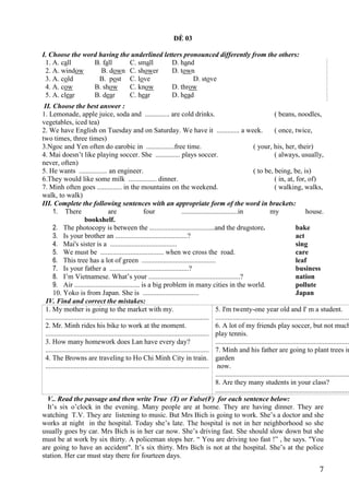 7
ĐỀ 03
I. Choose the word having the underlined letters pronounced differently from the others:
1. A. call B. fall C. small D. hand
2. A. window B. down C. shower D. town
3. A. cold B. post C. love D. stove
4. A. cow B. show C. know D. throw
5. A. clear B. dear C. hear D. head
II. Choose the best answer :
1. Lemonade, apple juice, soda and .............. are cold drinks. ( beans, noodles,
vegetables, iced tea)
2. We have English on Tuesday and on Saturday. We have it ............. a week. ( once, twice,
two times, three times)
3.Ngoc and Yen often do earobic in ................free time. ( your, his, her, their)
4. Mai doesn’t like playing soccer. She .............. plays soccer. ( always, usually,
never, often)
5. He wants ................ an engineer. ( to be, being, be, is)
6.They would like some milk ................ dinner. ( in, at, for, of)
7. Minh often goes .............. in the mountains on the weekend. ( walking, walks,
walk, to walk)
III. Complete the following sentences with an appropriate form of the word in brackets:
1. There are four ................................in my house.
bookshelf.
2. The photocopy is between the .....................................and the drugstore. bake
3. Is your brother an .........................................? act
4. Mai's sister is a ...................................... sing
5. We must be .................................... when we cross the road. care
6. This tree has a lot of green .......................................... leaf
7. Is your father a .............................................? business
8. I’m Vietnamese. What’s your ....................................................? nation
9. Air ..................................... is a big problem in many cities in the world. pollute
10. Yoko is from Japan. She is ................................ Japan
IV. Find and correct the mistakes:
1. My mother is going to the market with my.
.............................................................................................
2. Mr. Minh rides his bike to work at the moment.
.............................................................................................
3. How many homework does Lan have every day?
.............................................................................................
4. The Browns are traveling to Ho Chi Minh City in train.
.............................................................................................
5. I'm twenty-one year old and I' m a student.
.............................................................................
6. A lot of my friends play soccer, but not much
play tennis.
.............................................................................
7. Minh and his father are going to plant trees in
garden
now.
.............................................................................
8. Are they many students in your class?
.............................................................................
V.. Read the passage and then write True (T) or False(F) for each sentence below:
It’s six o’clock in the evening. Many people are at home. They are having dinner. They are
watching T.V. They are listening to music. But Mrs Bich is going to work. She’s a doctor and she
works at night in the hospital. Today she’s late. The hospital is not in her neighborhood so she
usually goes by car. Mrs Bich is in her car now. She’s driving fast. She should slow down but she
must be at work by six thirty. A policeman stops her. “ You are driving too fast !” , he says. "You
are going to have an accident". It’s six thirty. Mrs Bich is not at the hospital. She’s at the police
station. Her car must stay there for fourteen days.
 