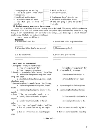 8
1. Many people are not working. 6. She is late for work.
2. Mrs Bich comes home every
evening at six.
7. She drives too fast.
3. Mrs Bich is a night doctor. 8. A policeman doesn’t keep her car.
4. The hospital is near her house. 9. She arrives at the hospital at 6.30.
5. Mrs Bich goes to work by
motorbike.
10. She isn’t going to drive her car for
two weeks
VI. Read the passage and answer the questions:
Anna lives in a village in Africa. Her day starts at 4 o’clock. She gets up, and she walks three
kilometers to the river. She collects some water, and carries it back to her house. The water is very
heavy. It isn’t clean but there isn’t any water in the village. Anna doesn’t go to school. She can’t
read or write. She helps her mother in the house.
(carry : mang, v¸c, khiªng...)
Questions:
1. Where does Salina live?
......................................................................
................
2. What does Salina do after she gets up?
......................................................................
................
3. Is the water clean?
......................................................................
................
4. Where does Salina help her mother?
.......................................................................
................
5.What does she collect?
.......................................................................
................
6. Does Salina go to school?
.......................................................................
................
VII. Choose the best answer :
1. newspaper / a / day / I / read / every /
a. I read newspaper every day. b. I read a newspaper every day.
c. I read every day a newspaper. d. I every read a day newspape .
2. Lunch / a / grandfather / after / always / sleep / has.
a. Grandfather always has a sleep after lunch. b. Grandfather has always a
sleep after lunch.
c. Grandfather always has sleep after a lunch. d. Grandfather always sleep
after has a lunch.
3. famous / reading / I / people / about / like / books.
a. I like reading books about people famous. b. I like reading about famous people
books.
c. I like reading about people famous books. d. I like reading books about famous
people.
4. listen / I / the / my / car / radio / usually / in / to.
a. I usually listen to the radio in my car. b. I listen usually to the radio in
my car.
c. I usually listen to my radio in the car. d. I usually listen in my to the
radio.
5. face / eyes / big / Lan / round / black / a / and / has.
a. Lan has a round face and big black eyes. b. Lan has round face and a big black
eyes.
c. Lan has a round face and black big eyes. d. Lan has round face and a black big
eyes.
***The end***
 