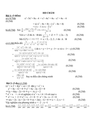 HD CHẤM
Bài 1: (3 điểm)
a) ( 0,75đ) x3
- 5x2
+ 8x - 4 = x3
- 4x2
+ 4x – x2
+ 4x – 4
(0,25đ)
= x( x2
– 4x + 4) – ( x2
– 4x + 4) (0,25đ)
= ( x – 1 ) ( x – 2 ) 2
(0,25đ)
b) (0,75đ) Xét
2
A 10x 7x 5 7
5x 4
B 2x 3 2x 3
− −
= = + +
− −
(0,25đ)
Với x ∈ Z thì A M B khi
7
2 3−x
∈ Z ⇒ 7 M ( 2x – 3) (0,25đ)
Mà Ư(7) = { }1;1; 7;7− − ⇒ x = 5; - 2; 2 ; 1 thì A M B (0,25đ)
c) (1,5đ) Biến đổi 3 3
x y
y 1 x 1
−
− −
=
4 4
3 3
x x y y
(y 1)(x 1)
− − +
− −
=
( )4 4
2 2
x y (x y)
xy(y y 1)(x x 1)
− − −
+ + + +
( do x + y = 1⇒ y - 1= -x và x - 1= - y) (0,25đ)
=
( ) ( ) ( )2 2
2 2 2 2 2 2
x y x y x y (x y)
xy(x y y x y yx xy y x x 1)
− + + − −
+ + + + + + + +
(0,25đ)
=
( ) 2 2
2 2 2 2
x y (x y 1)
xy x y xy(x y) x y xy 2
− + −
+ + + + + +  
(0,25đ)
=
( ) 2 2
2 2 2
x y (x x y y)
xy x y (x y) 2
− − + −
+ + +  
=
( )[ ]
2 2
x y x(x 1) y(y 1)
xy(x y 3)
− − + −
+
(0,25đ)
=
( )[ ]
2 2
x y x( y) y( x)
xy(x y 3)
− − + −
+
=
( )
2 2
x y ( 2xy)
xy(x y 3)
− −
+
(0,25đ)
= 2 2
2(x y)
x y 3
− −
+
Suy ra điều cần chứng minh (0,25đ)
Bài 2: (3 đ)a) (1,25đ)
(x2
+ x )2
+ 4(x2
+ x) = 12 đặt y = x2
+ x
y2
+ 4y - 12 = 0 ⇔ y2
+ 6y - 2y -12 = 0 (0,25đ)
⇔ (y + 6)(y - 2) = 0 ⇔ y = - 6; y = 2 (0,25đ)
* x2
+ x = - 6 vô nghiệm vì x2
+ x + 6 > 0 với mọi x (0,25đ)
* x2
+ x = 2 ⇔ x2
+ x - 2 = 0 ⇔ x2
+ 2x - x - 2 = 0 (0,25đ)
⇔ x(x + 2) – (x + 2) = 0 ⇔ (x + 2)(x - 1) = 0 ⇔ x = - 2; x = 1 (0,25đ)
Vậy nghiệm của phương trình x = - 2 ; x =1
b) (1,75đ)
x 1 x 2 x 3 x 4 x 5 x 6
2008 2007 2006 2005 2004 2003
+ + + + + +
+ + = + + ⇔
x 1 x 2 x 3 x 4 x 5 x 6
( 1) ( 1) ( 1) ( 1) ( 1) ( 1)
2008 2007 2006 2005 2004 2003
+ + + + + +
+ + + + + = + + + + +
 