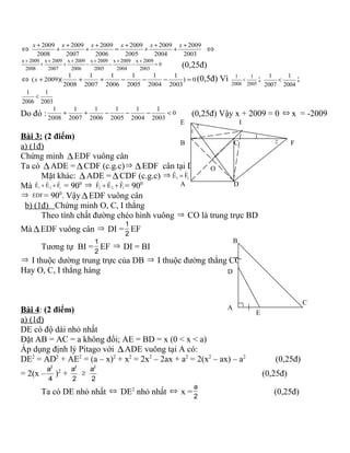 ⇔
2003
2009
2004
2009
2005
2009
2006
2009
2007
2009
2008
2009 +
+
+
+
+
=
+
+
+
+
+ xxxxxx
⇔
x 2009 x 2009 x 2009 x 2009 x 2009 x 2009
0
2008 2007 2006 2005 2004 2003
+ + + + + +
+ + − − − = (0,25đ)
⇔ 0)
2003
1
2004
1
2005
1
2006
1
2007
1
2008
1
)(2009( =−−−+++x (0,5đ) Vì 1 1
2008 2005
< ; 1 1
2007 2004
< ;
1 1
2006 2003
<
Do đó : 0
2003
1
2004
1
2005
1
2006
1
2007
1
2008
1
<−−−++ (0,25đ) Vậy x + 2009 = 0 ⇔ x = -2009
Bài 3: (2 điểm)
a) (1đ)
Chứng minh ∆EDF vuông cân
Ta có ∆ADE = ∆CDF (c.g.c)⇒ ∆EDF cân tại D
Mặt khác: ∆ADE = ∆CDF (c.g.c) ⇒ 1 2
ˆ ˆE F=
Mà 1 2 1
ˆ ˆ ˆE E F+ + = 900 ⇒ 2 2 1
ˆ ˆ ˆF E F+ + = 900
⇒ EDF= 900
. Vậy ∆EDF vuông cân
b) (1đ) Chứng minh O, C, I thẳng
Theo tính chất đường chéo hình vuông ⇒ CO là trung trực BD
Mà ∆EDF vuông cân ⇒ DI =
1
2
EF
Tương tự BI =
1
2
EF ⇒ DI = BI
⇒ I thuộc dường trung trực của DB ⇒ I thuộc đường thẳng CO
Hay O, C, I thẳng hàng
Bài 4: (2 điểm)
a) (1đ)
DE có độ dài nhỏ nhất
Đặt AB = AC = a không đổi; AE = BD = x (0 < x < a)
Áp dụng định lý Pitago với ∆ADE vuông tại A có:
DE2
= AD2
+ AE2
= (a – x)2
+ x2
= 2x2
– 2ax + a2
= 2(x2
– ax) – a2
(0,25đ)
= 2(x –
2
a
4
)2
+
2
a
2
≥
2
a
2
(0,25đ)
Ta có DE nhỏ nhất ⇔ DE2
nhỏ nhất ⇔ x =
a
2
(0,25đ)
A
B
E I
D
C
O
F
2
1
1
2
A
D
B
C
E
 