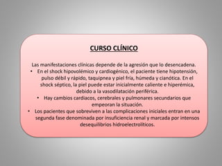 CURSO CLÍNICO 
Las manifestaciones clínicas depende de la agresión que lo desencadena. 
• En el shock hipovolémico y cardiogénico, el paciente tiene hipotensión, 
pulso débil y rápido, taquipnea y piel fría, húmeda y cianótica. En el 
shock séptico, la piel puede estar inicialmente caliente e hiperémica, 
debido a la vasodilatación periférica. 
• Hay cambios cardiacos, cerebrales y pulmonares secundarios que 
empeoran la situación. 
• Los pacientes que sobreviven a las complicaciones iniciales entran en una 
segunda fase denominada por insuficiencia renal y marcada por intensos 
desequilibrios hidroelectrolíticos. 
