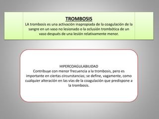 TROMBOSIS 
LA trombosis es una activación inapropiada de la coagulación de la 
sangre en un vaso no lesionado o la oclusión trombótica de un 
vaso después de una lesión relativamente menor. 
HIPERCOAGULABILIDAD 
Contribuye con menor frecuencia a la trombosis, pero es 
importante en ciertas circunstancias; se define, vagamente, como 
cualquier alteración en las vías de la coagulación que predispone a 
la trombosis. 
 