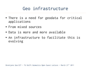 Geo infrastructure
●   There is a need for geodata for critical
    applications
●   From mixed sources
●   Data is more and more available
●   An infrastructure to facilitate this is
    evolving




Brentjens Geo-ICT - TU Delft Geomatics Open Guest Lecture - March 21 st 2011
 