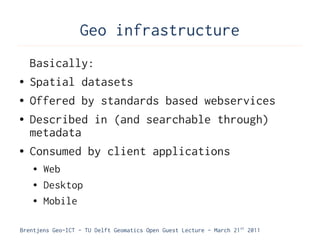 Geo infrastructure
    Basically:
●   Spatial datasets
●   Offered by standards based webservices
●   Described in (and searchable through)
    metadata
●   Consumed by client applications
    ●   Web
    ●   Desktop
    ●   Mobile

Brentjens Geo-ICT - TU Delft Geomatics Open Guest Lecture - March 21 st 2011
 