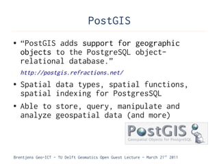 PostGIS
●   “PostGIS adds support for geographic
    objects to the PostgreSQL object-
    relational database.”
    http://postgis.refractions.net/
●   Spatial        data types, spatial functions,
    spatial        indexing for PostgresSQL
●   Able to        store, query, manipulate and
    analyze        geospatial data (and more)



Brentjens Geo-ICT - TU Delft Geomatics Open Guest Lecture - March 21 st 2011
 