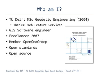 Who am I?
●   TU Delft MSc Geodetic Engineering (2004)
    ●   Thesis: Web Feature Services
●   GIS Software engineer
●   Freelancer 2007
●   Member OpenGeoGroep
●   Open standards
●   Open source



Brentjens Geo-ICT - TU Delft Geomatics Open Guest Lecture - March 21 st 2011
 