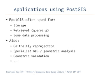 Applications using PostGIS
●   PostGIS often used for:
    ●   Storage
    ●   Retrieval (querying)
    ●   Some data processing
●   Also:
    ●   On-the-fly reprojection
    ●   Specialist GIS / geometric analysis
    ●   Geometric validation
    ●   ...

Brentjens Geo-ICT - TU Delft Geomatics Open Guest Lecture - March 21 st 2011
 