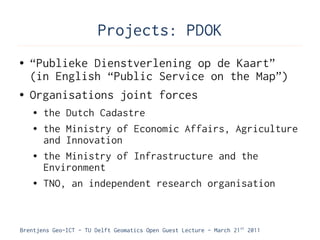 Projects: PDOK
●   “Publieke Dienstverlening op de Kaart”
    (in English “Public Service on the Map”)
●   Organisations joint forces
    ●   the Dutch Cadastre
    ●   the Ministry of Economic Affairs, Agriculture
        and Innovation
    ●   the Ministry of Infrastructure and the
        Environment
    ●   TNO, an independent research organisation



Brentjens Geo-ICT - TU Delft Geomatics Open Guest Lecture - March 21 st 2011
 