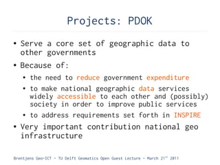 Projects: PDOK
●   Serve a core set of geographic data to
    other governments
●   Because of:
    ●   the need to reduce government expenditure
    ●   to make national geographic data services
        widely accessible to each other and (possibly)
        society in order to improve public services
    ●   to address requirements set forth in INSPIRE
●   Very important contribution national geo
    infrastructure

Brentjens Geo-ICT - TU Delft Geomatics Open Guest Lecture - March 21 st 2011
 