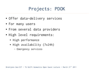 Projects: PDOK
●   Offer data-delivery services
●   For many users
●   From several data providers
●   High level requirements:
    ●   High performance
    ●   High availability (7x24h)
        –   Emergency services




Brentjens Geo-ICT - TU Delft Geomatics Open Guest Lecture - March 21 st 2011
 