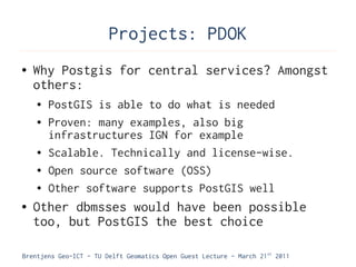 Projects: PDOK
●   Why Postgis for central services? Amongst
    others:
    ●   PostGIS is able to do what is needed
    ●   Proven: many examples, also big
        infrastructures IGN for example
    ●   Scalable. Technically and license-wise.
    ●   Open source software (OSS)
    ●   Other software supports PostGIS well
●   Other dbmsses would have been possible
    too, but PostGIS the best choice

Brentjens Geo-ICT - TU Delft Geomatics Open Guest Lecture - March 21 st 2011
 