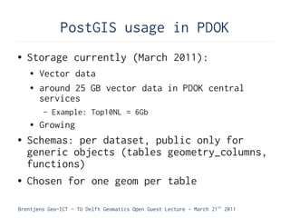 PostGIS usage in PDOK
●   Storage currently (March 2011):
    ●   Vector data
    ●   around 25 GB vector data in PDOK central
        services
        –   Example: Top10NL = 6Gb
    ●   Growing
●   Schemas: per dataset, public only for
    generic objects (tables geometry_columns,
    functions)
●   Chosen for one geom per table

Brentjens Geo-ICT - TU Delft Geomatics Open Guest Lecture - March 21 st 2011
 