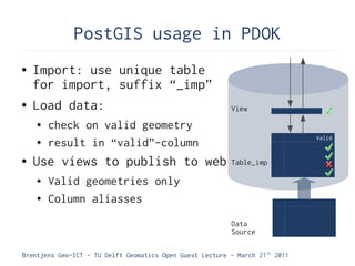 PostGIS usage in PDOK
●   Import: use unique table
    for import, suffix “_imp”
●   Load data:                                             View
    ●   check on valid geometry
                                                                               Valid
    ●   result in “valid”-column
●   Use views to publish to web                            Table_imp

    ●   Valid geometries only
    ●   Column aliasses
                                                           Data
                                                           Source

Brentjens Geo-ICT - TU Delft Geomatics Open Guest Lecture - March 21 st 2011
 