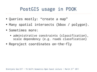 PostGIS usage in PDOK
●   Queries mostly: “create a map”
●   Many spatial intersects (bbox / polygon).
●   Sometimes more:
    ●   administrative constraints (classification),
        scale dependency (e.g. roads classfication)
●   Reproject coordinates on-the-fly




Brentjens Geo-ICT - TU Delft Geomatics Open Guest Lecture - March 21 st 2011
 