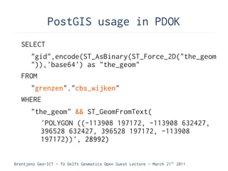 PostGIS usage in PDOK
   SELECT
     "gid",encode(ST_AsBinary(ST_Force_2D("the_geom
     ")),'base64') as "the_geom"
   FROM
     "grenzen"."cbs_wijken"
   WHERE
       "the_geom" && ST_GeomFromText(
         'POLYGON ((-113908 197172, -113908 632427,
         396528 632427, 396528 197172, -113908
         197172))', 28992)

Brentjens Geo-ICT - TU Delft Geomatics Open Guest Lecture - March 21 st 2011
 