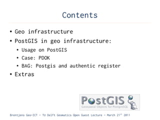 Contents
●   Geo infrastructure
●   PostGIS in geo infrastructure:
    ●   Usage on PostGIS
    ●   Case: PDOK
    ●   BAG: Postgis and authentic register
●   Extras




Brentjens Geo-ICT - TU Delft Geomatics Open Guest Lecture - March 21 st 2011
 