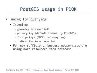 PostGIS usage in PDOK
●   Tuning for querying:
    ●   Indexing:
        –   geometry is essential!
        –   primary key (default indexed by PostGIS)
        –   foreign keys (PDOK: not many now)
        –   indices for known searches
    ●   For now sufficient, because webservices are
        using more resources than database




Brentjens Geo-ICT - TU Delft Geomatics Open Guest Lecture - March 21 st 2011
 