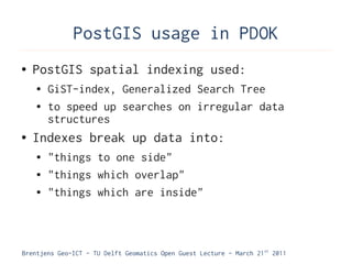 PostGIS usage in PDOK
●   PostGIS spatial indexing used:
    ●   GiST-index, Generalized Search Tree
    ●   to speed up searches on irregular data
        structures
●   Indexes break up data into:
    ●   "things to one side"
    ●   "things which overlap"
    ●   "things which are inside"



Brentjens Geo-ICT - TU Delft Geomatics Open Guest Lecture - March 21 st 2011
 