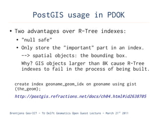 PostGIS usage in PDOK
●   Two advantages over R-Tree indexes:
    ●   "null safe"
    ●   Only store the "important" part in an index.
        --> spatial objects: the bounding box.
        Why? GIS objects larger than 8K cause R-Tree
        indexes to fail in the process of being built.

    create index geoname_geom_idx on geoname using gist
    (the_geom);
    http://postgis.refractions.net/docs/ch04.html#id2638705


Brentjens Geo-ICT - TU Delft Geomatics Open Guest Lecture - March 21 st 2011
 