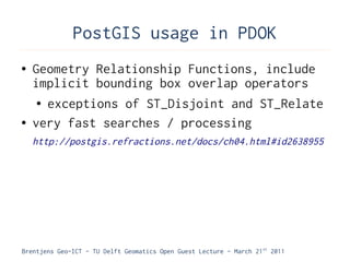 PostGIS usage in PDOK
●   Geometry Relationship Functions, include
    implicit bounding box overlap operators
     ● exceptions of ST_Disjoint and ST_Relate


●   very fast searches / processing
    http://postgis.refractions.net/docs/ch04.html#id2638955




Brentjens Geo-ICT - TU Delft Geomatics Open Guest Lecture - March 21 st 2011
 