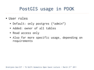 PostGIS usage in PDOK
●   User roles
    ●   Default: only postgres (“admin”)
    ●   Added: owner of all tables
    ●   Read access only
    ●   Also for more specific usage, depending on
        requirements




Brentjens Geo-ICT - TU Delft Geomatics Open Guest Lecture - March 21 st 2011
 