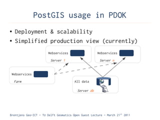 PostGIS usage in PDOK
●   Deployment & scalability
●   Simplified production view (currently)
                        Webservices                    Webservices

                         Server 1                       Server n


 Webservices

    Farm                                All data

                                          Server db




Brentjens Geo-ICT - TU Delft Geomatics Open Guest Lecture - March 21 st 2011
 