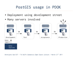 PostGIS usage in PDOK
●    Deployment using development street
●    Many servers involved
    Webservices          Webservices            Webservices            Webservices



                   OK                    OK                     OK


 Development            Test                   Acceptance             Production
Data
import

      Data
      Sources



Brentjens Geo-ICT - TU Delft Geomatics Open Guest Lecture - March 21 st 2011
 