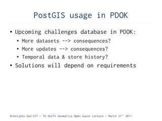 PostGIS usage in PDOK
●   Upcoming challenges database in PDOK:
    ●   More datasets --> consequences?
    ●   More updates --> consequences?
    ●   Temporal data & store history?
●   Solutions will depend on requirements




Brentjens Geo-ICT - TU Delft Geomatics Open Guest Lecture - March 21 st 2011
 