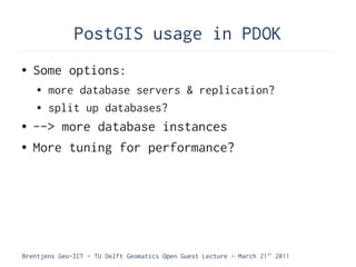 PostGIS usage in PDOK
●   Some options:
    ●   more database servers & replication?
    ●   split up databases?
●   --> more database instances
●   More tuning for performance?




Brentjens Geo-ICT - TU Delft Geomatics Open Guest Lecture - March 21 st 2011
 
