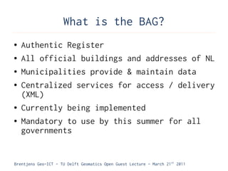 What is the BAG?
●   Authentic Register
●   All official buildings and addresses of NL
●   Municipalities provide & maintain data
●   Centralized services for access / delivery
    (XML)
●   Currently being implemented
●   Mandatory to use by this summer for all
    governments


Brentjens Geo-ICT - TU Delft Geomatics Open Guest Lecture - March 21 st 2011
 