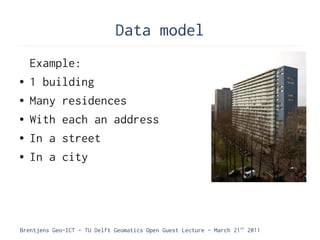Data model
    Example:
●   1 building
●   Many residences
●   With each an address
●   In a street
●   In a city




Brentjens Geo-ICT - TU Delft Geomatics Open Guest Lecture - March 21 st 2011
 