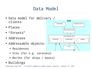 Data Model
●   Data model for delivery /
    clients
●   Places
●   “Streets”
●   Addresses
●   Addressable objects:
    ●   Residences
    ●   Site (for e.g. caravans)
    ●   Berths (for ships / boats)
●   Buildings
Brentjens Geo-ICT - TU Delft Geomatics Open Guest Lecture - March 21 st 2011
 